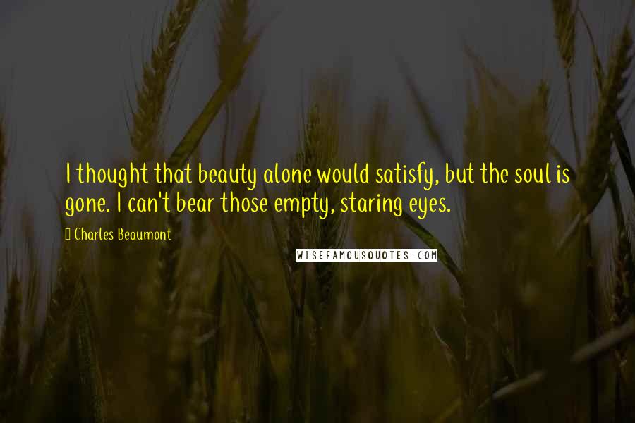 Charles Beaumont quotes: I thought that beauty alone would satisfy, but the soul is gone. I can't bear those empty, staring eyes.