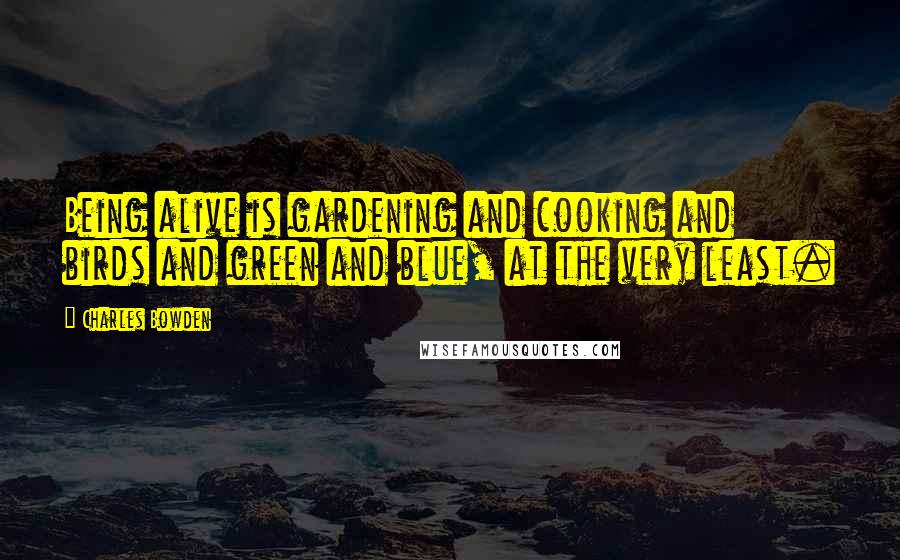 Charles Bowden quotes: Being alive is gardening and cooking and birds and green and blue, at the very least.