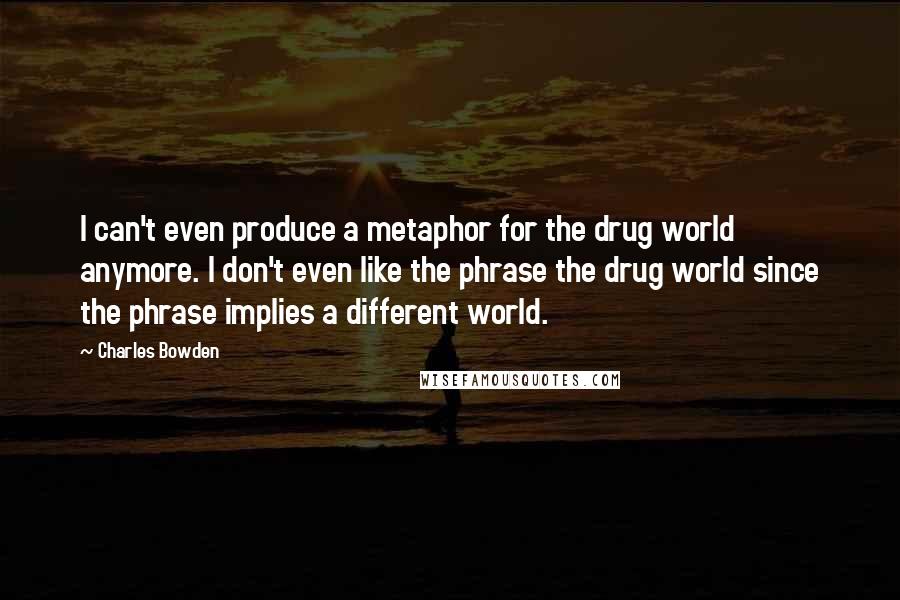 Charles Bowden quotes: I can't even produce a metaphor for the drug world anymore. I don't even like the phrase the drug world since the phrase implies a different world.