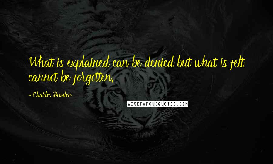 Charles Bowden quotes: What is explained can be denied but what is felt cannot be forgotten.