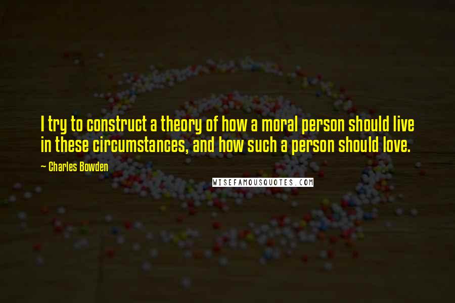 Charles Bowden quotes: I try to construct a theory of how a moral person should live in these circumstances, and how such a person should love.