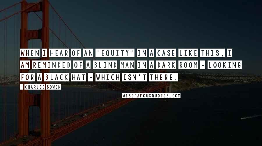 Charles Bowen quotes: When I hear of an 'equity' in a case like this, I am reminded of a blind man in a dark room - looking for a black hat - which