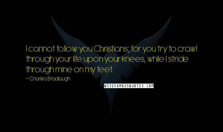 Charles Bradlaugh quotes: I cannot follow you Christians; for you try to crawl through your life upon your knees, while I stride through mine on my feet.