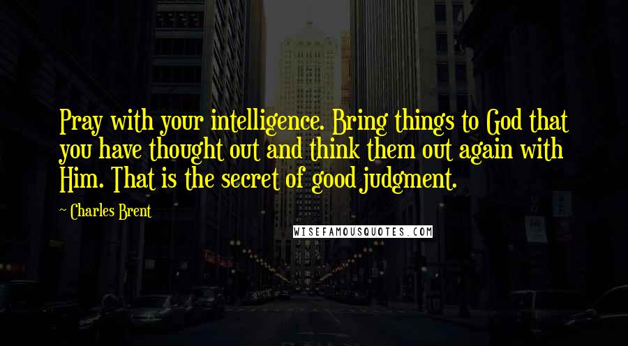 Charles Brent quotes: Pray with your intelligence. Bring things to God that you have thought out and think them out again with Him. That is the secret of good judgment.