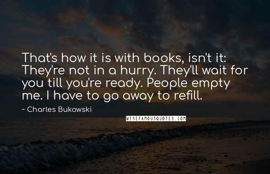 Charles Bukowski quotes: That's how it is with books, isn't it: They're not in a hurry. They'll wait for you till you're ready. People empty me. I have to go away to refill.