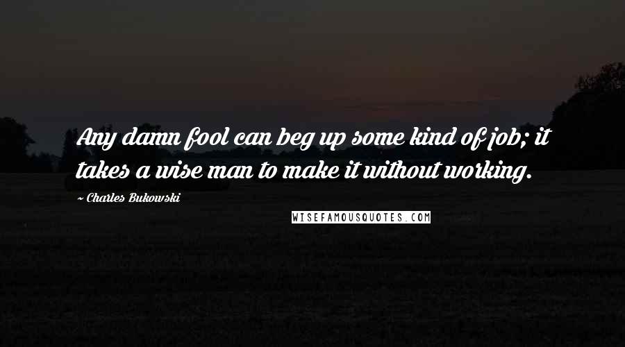 Charles Bukowski quotes: Any damn fool can beg up some kind of job; it takes a wise man to make it without working.