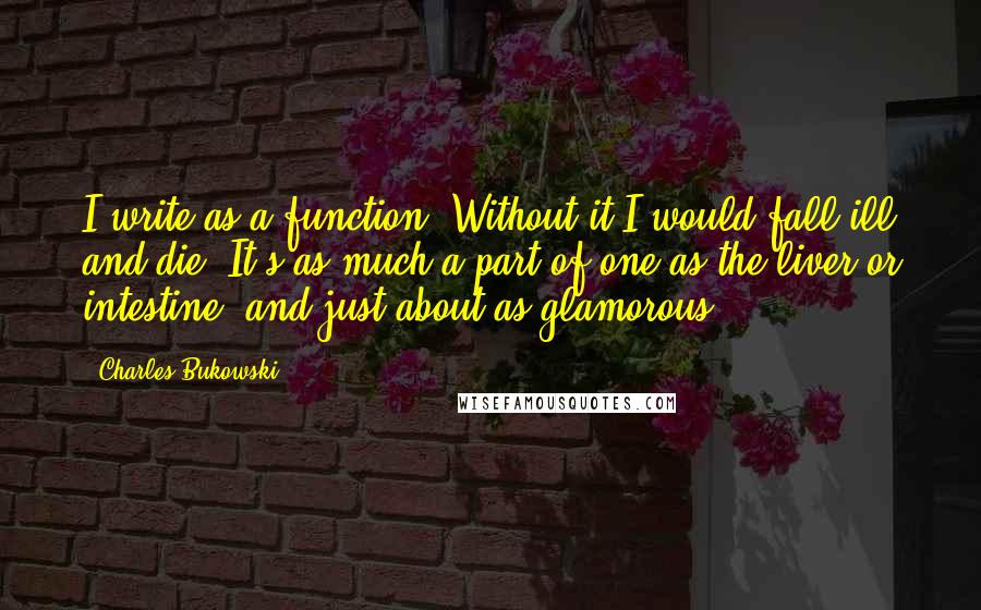 Charles Bukowski quotes: I write as a function. Without it I would fall ill and die. It's as much a part of one as the liver or intestine, and just about as glamorous.