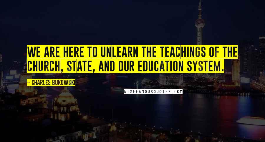 Charles Bukowski quotes: We are here to unlearn the teachings of the church, state, and our education system.