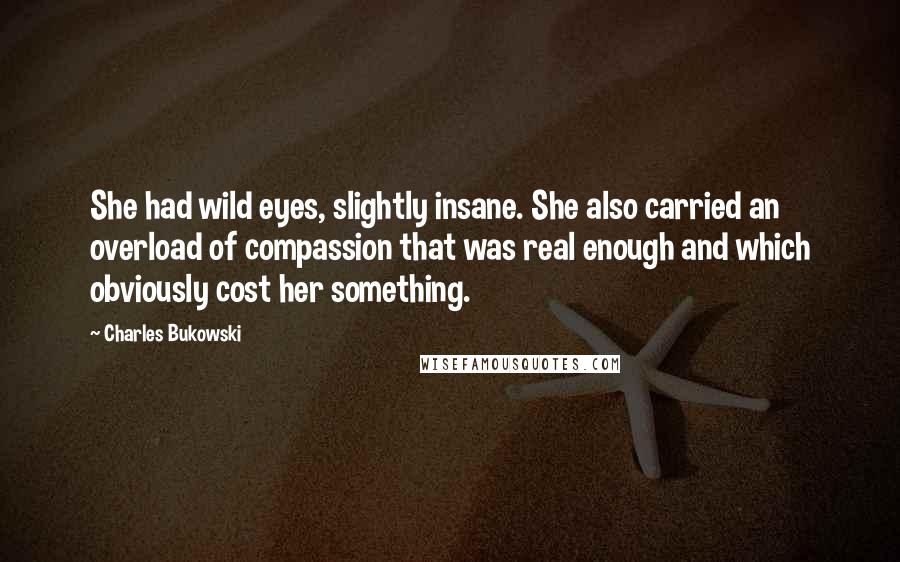 Charles Bukowski quotes: She had wild eyes, slightly insane. She also carried an overload of compassion that was real enough and which obviously cost her something.