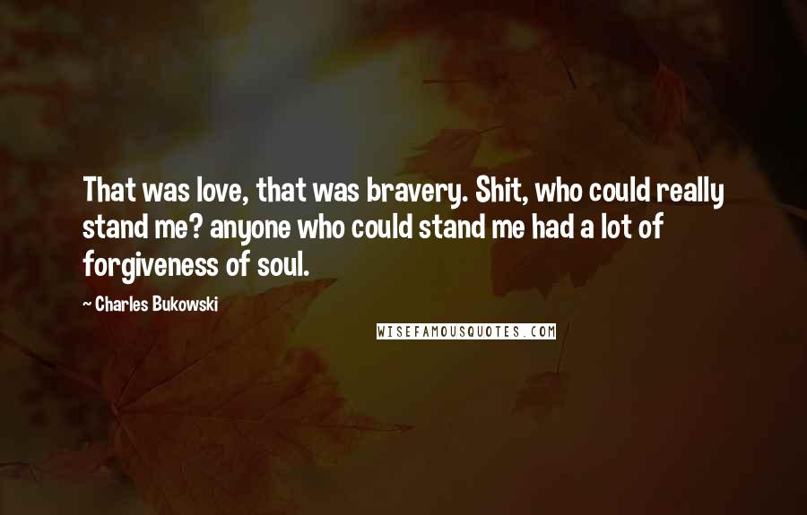 Charles Bukowski quotes: That was love, that was bravery. Shit, who could really stand me? anyone who could stand me had a lot of forgiveness of soul.