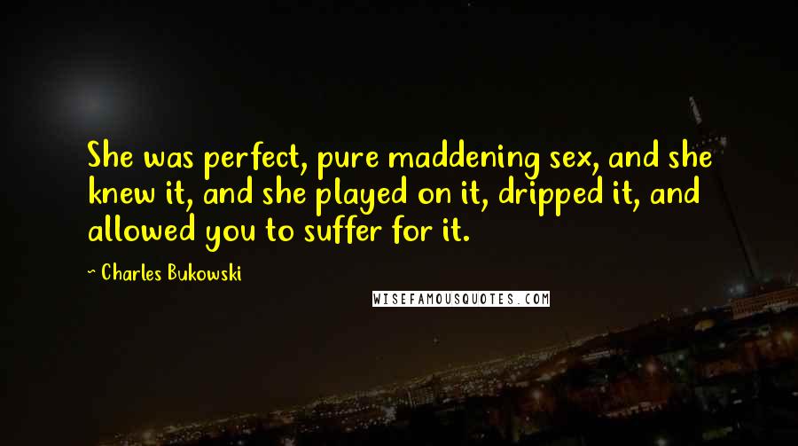 Charles Bukowski quotes: She was perfect, pure maddening sex, and she knew it, and she played on it, dripped it, and allowed you to suffer for it.