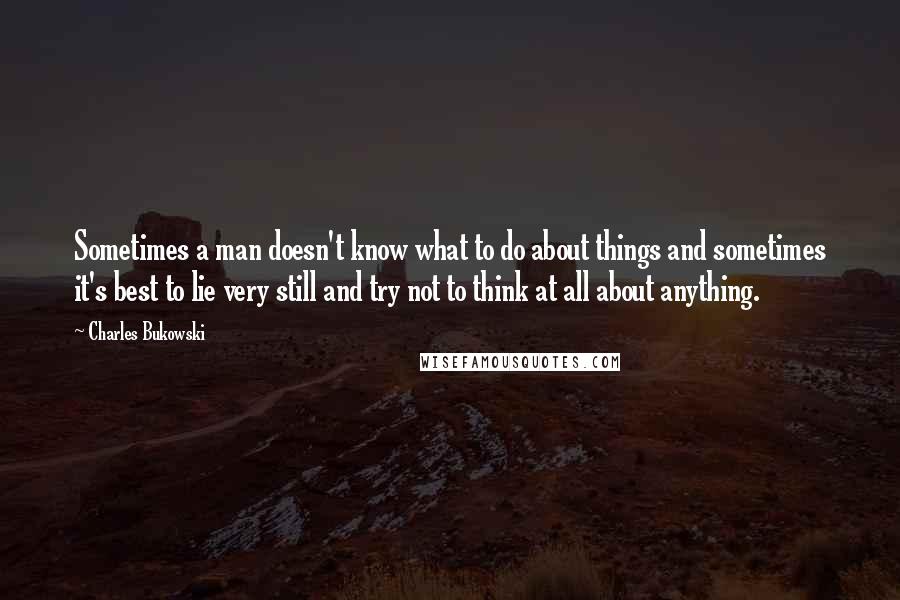Charles Bukowski quotes: Sometimes a man doesn't know what to do about things and sometimes it's best to lie very still and try not to think at all about anything.