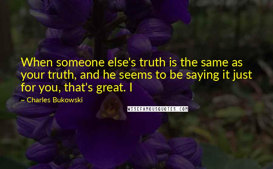 Charles Bukowski quotes: When someone else's truth is the same as your truth, and he seems to be saying it just for you, that's great. I