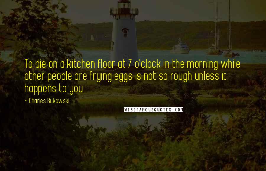 Charles Bukowski quotes: To die on a kitchen floor at 7 o'clock in the morning while other people are frying eggs is not so rough unless it happens to you.