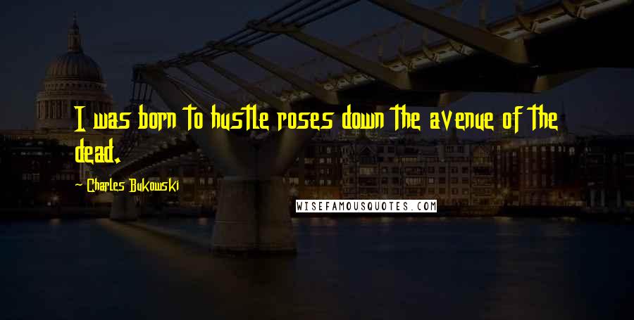 Charles Bukowski quotes: I was born to hustle roses down the avenue of the dead.