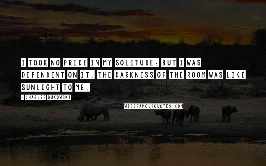 Charles Bukowski quotes: I took no pride in my solitude; but I was dependent on it. The darkness of the room was like sunlight to me.