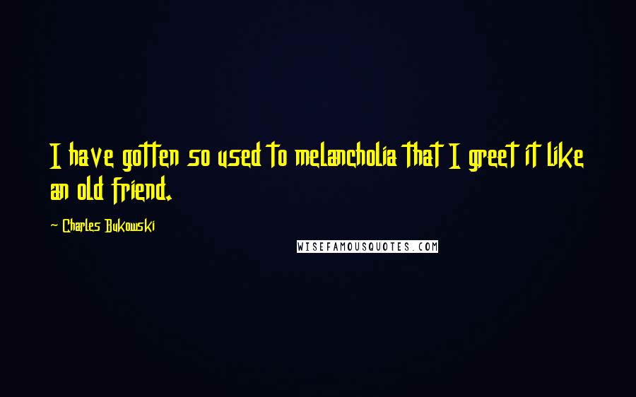 Charles Bukowski quotes: I have gotten so used to melancholia that I greet it like an old friend.