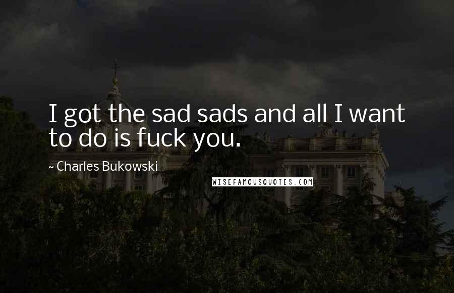 Charles Bukowski quotes: I got the sad sads and all I want to do is fuck you.