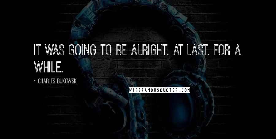 Charles Bukowski quotes: It was going to be alright. At last. For a while.