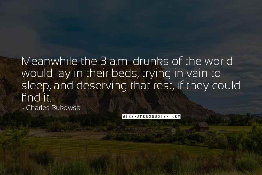 Charles Bukowski quotes: Meanwhile the 3 a.m. drunks of the world would lay in their beds, trying in vain to sleep, and deserving that rest, if they could find it.