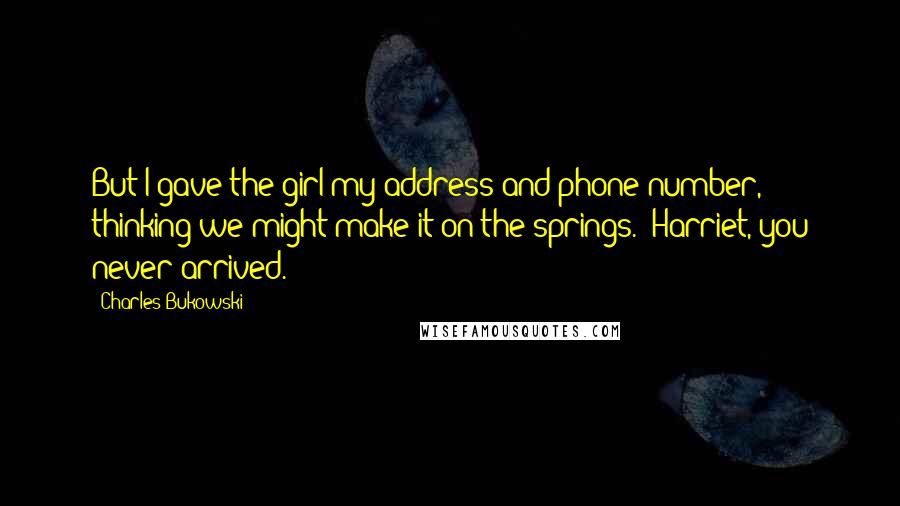 Charles Bukowski quotes: But I gave the girl my address and phone number, thinking we might make it on the springs. (Harriet, you never arrived.)
