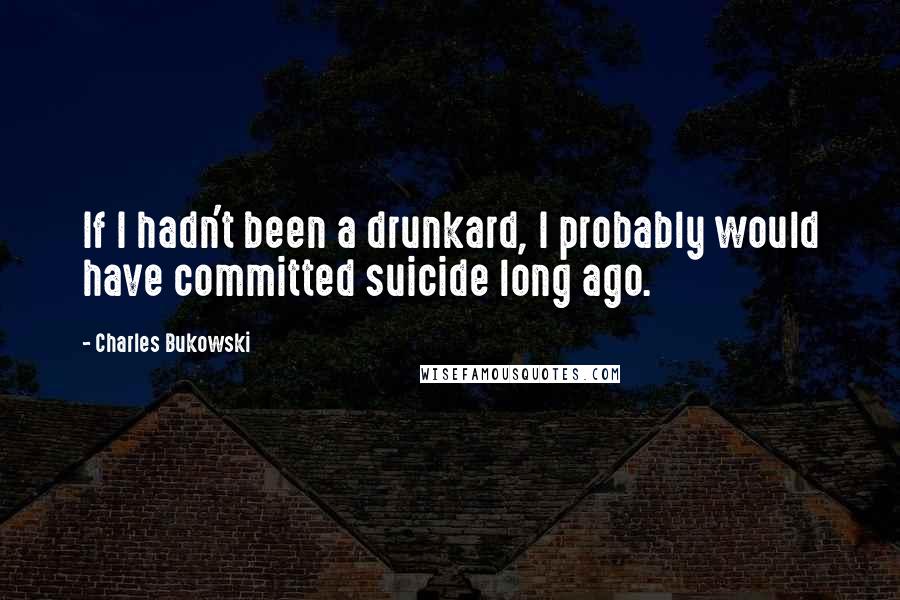 Charles Bukowski quotes: If I hadn't been a drunkard, I probably would have committed suicide long ago.