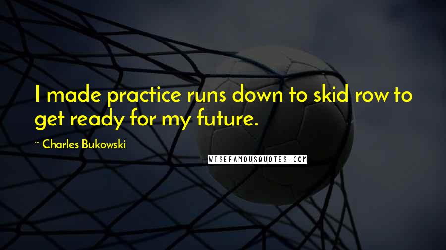 Charles Bukowski quotes: I made practice runs down to skid row to get ready for my future.