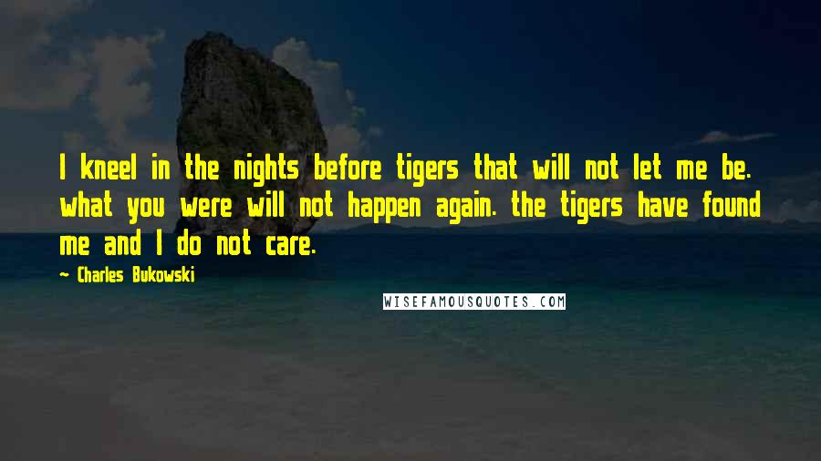 Charles Bukowski quotes: I kneel in the nights before tigers that will not let me be. what you were will not happen again. the tigers have found me and I do not care.