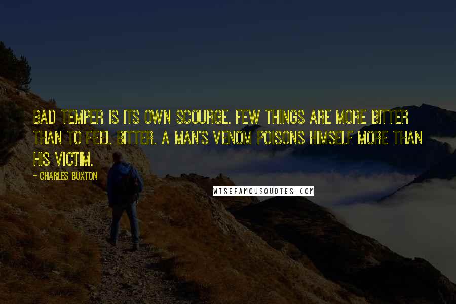 Charles Buxton quotes: Bad temper is its own scourge. Few things are more bitter than to feel bitter. A man's venom poisons himself more than his victim.