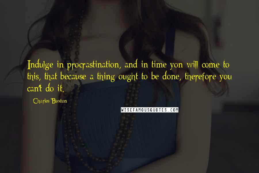 Charles Buxton quotes: Indulge in procrastination, and in time yon will come to this, that because a thing ought to be done, therefore you can't do it.