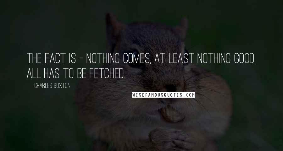 Charles Buxton quotes: The fact is - nothing comes, at least nothing good. All has to be fetched.
