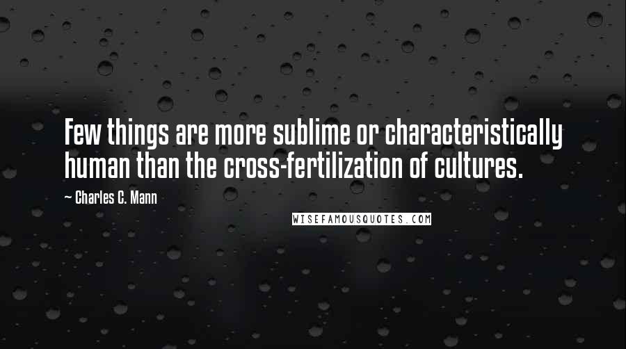 Charles C. Mann quotes: Few things are more sublime or characteristically human than the cross-fertilization of cultures.