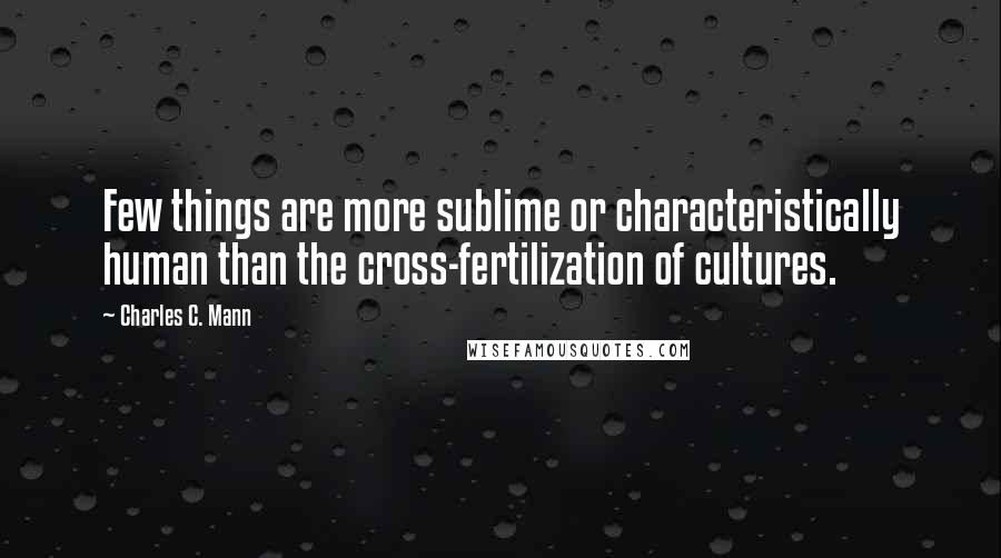 Charles C. Mann quotes: Few things are more sublime or characteristically human than the cross-fertilization of cultures.