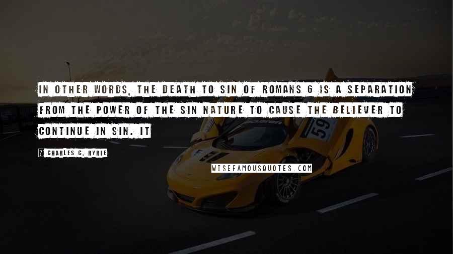 Charles C. Ryrie quotes: In other words, the death to sin of Romans 6 is a separation from the power of the sin nature to cause the believer to continue in sin. It