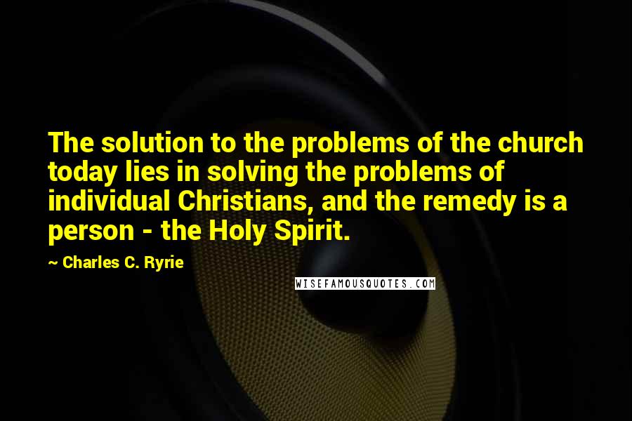 Charles C. Ryrie quotes: The solution to the problems of the church today lies in solving the problems of individual Christians, and the remedy is a person - the Holy Spirit.