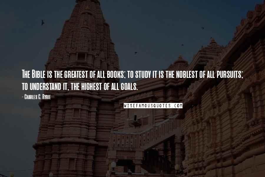 Charles C. Ryrie quotes: The Bible is the greatest of all books; to study it is the noblest of all pursuits; to understand it, the highest of all goals.