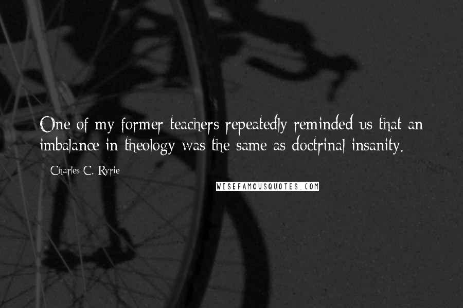 Charles C. Ryrie quotes: One of my former teachers repeatedly reminded us that an imbalance in theology was the same as doctrinal insanity.