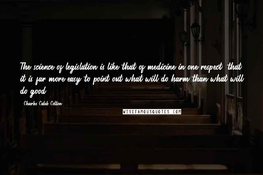 Charles Caleb Colton quotes: The science of legislation is like that of medicine in one respect: that it is far more easy to point out what will do harm than what will do good.