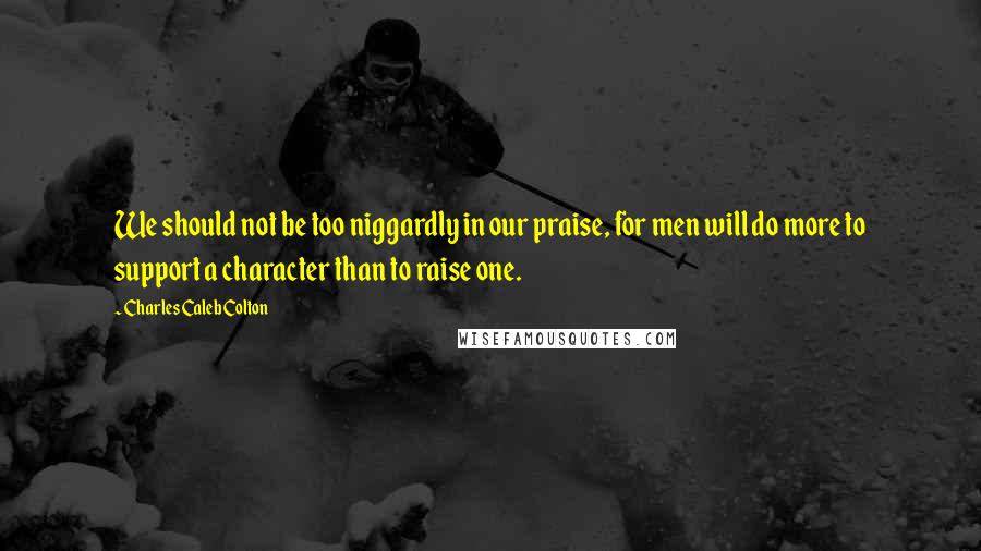 Charles Caleb Colton quotes: We should not be too niggardly in our praise, for men will do more to support a character than to raise one.