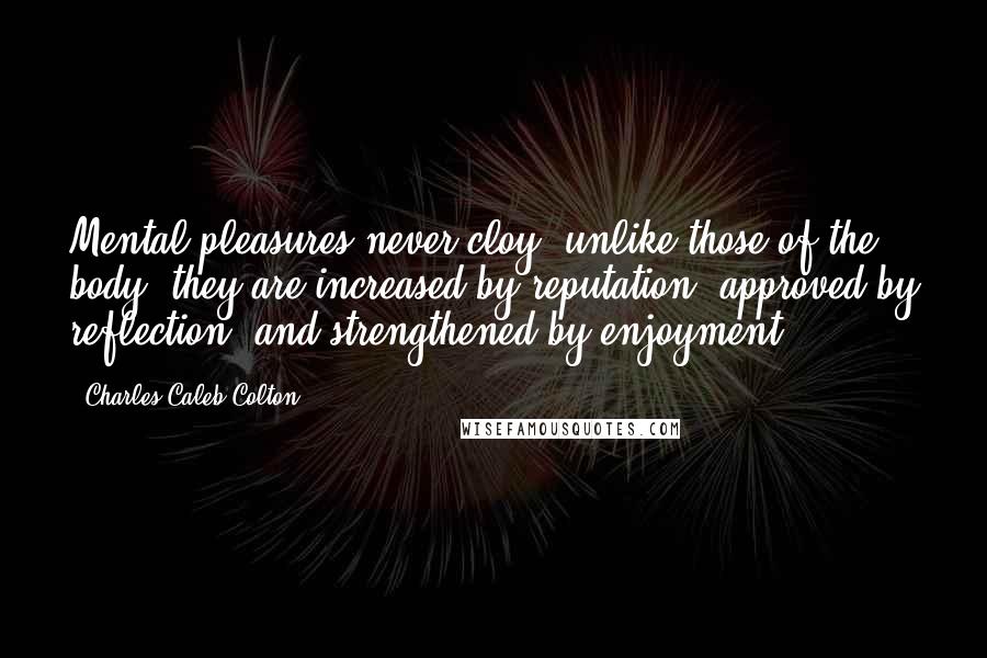 Charles Caleb Colton quotes: Mental pleasures never cloy; unlike those of the body, they are increased by reputation, approved by reflection, and strengthened by enjoyment.
