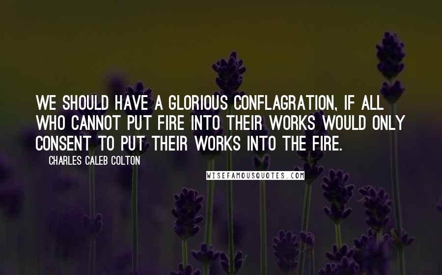 Charles Caleb Colton quotes: We should have a glorious conflagration, if all who cannot put fire into their works would only consent to put their works into the fire.
