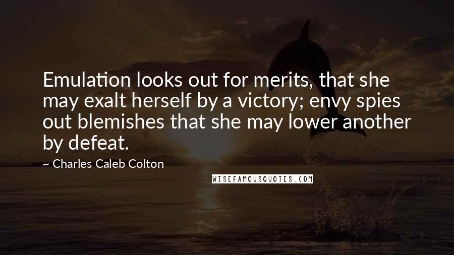 Charles Caleb Colton quotes: Emulation looks out for merits, that she may exalt herself by a victory; envy spies out blemishes that she may lower another by defeat.