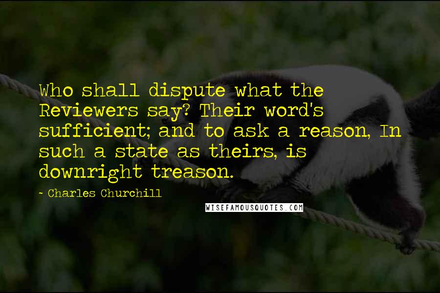 Charles Churchill quotes: Who shall dispute what the Reviewers say? Their word's sufficient; and to ask a reason, In such a state as theirs, is downright treason.