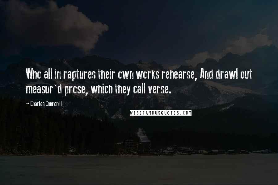 Charles Churchill quotes: Who all in raptures their own works rehearse, And drawl out measur'd prose, which they call verse.