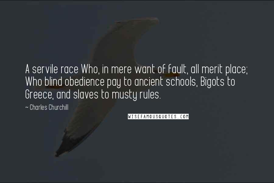 Charles Churchill quotes: A servile race Who, in mere want of fault, all merit place; Who blind obedience pay to ancient schools, Bigots to Greece, and slaves to musty rules.