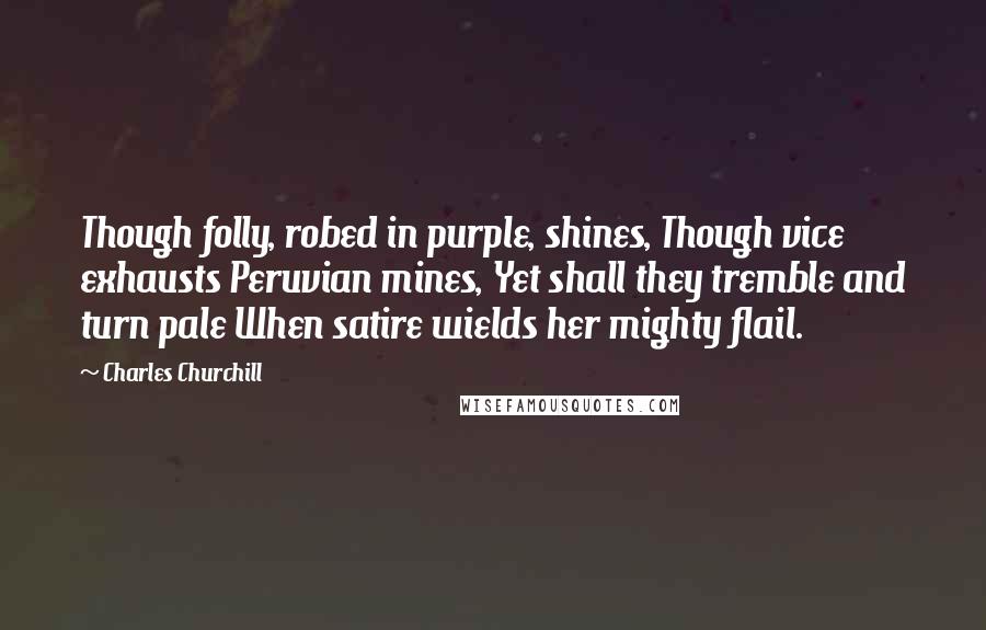 Charles Churchill quotes: Though folly, robed in purple, shines, Though vice exhausts Peruvian mines, Yet shall they tremble and turn pale When satire wields her mighty flail.