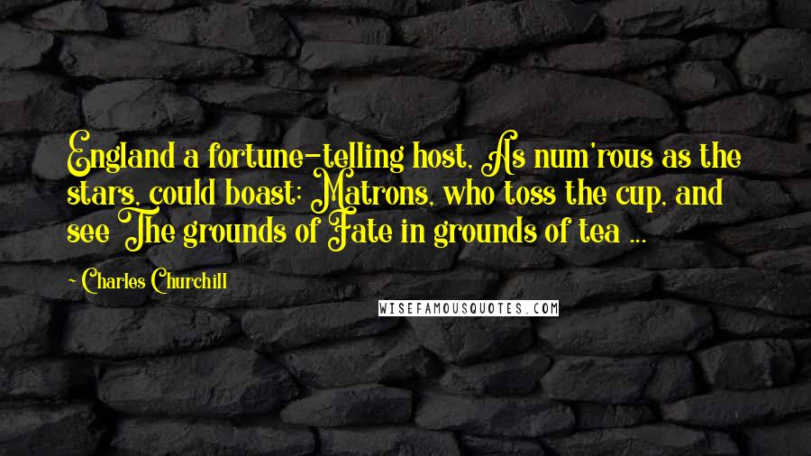 Charles Churchill quotes: England a fortune-telling host, As num'rous as the stars, could boast; Matrons, who toss the cup, and see The grounds of Fate in grounds of tea ...