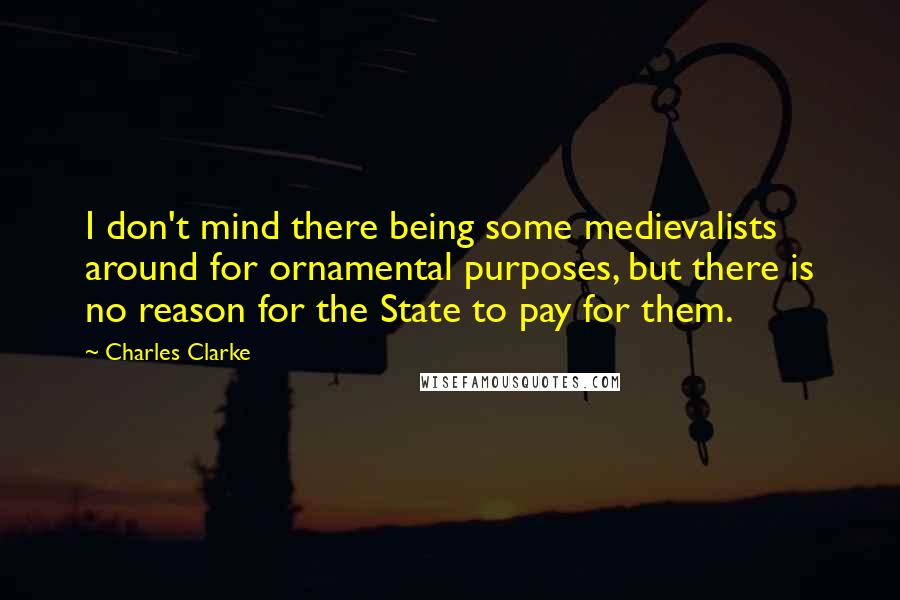 Charles Clarke quotes: I don't mind there being some medievalists around for ornamental purposes, but there is no reason for the State to pay for them. Charles Clarke quotes: I don't mind there being some medievalists around for ornamental purposes, but there is no reason for the State to pay for them.