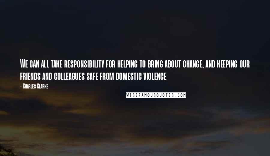 Charles Clarke quotes: We can all take responsibility for helping to bring about change, and keeping our friends and colleagues safe from domestic violence Charles Clarke quotes: We can all take responsibility for helping to bring about change, and keeping our friends and colleagues safe from domestic violence
