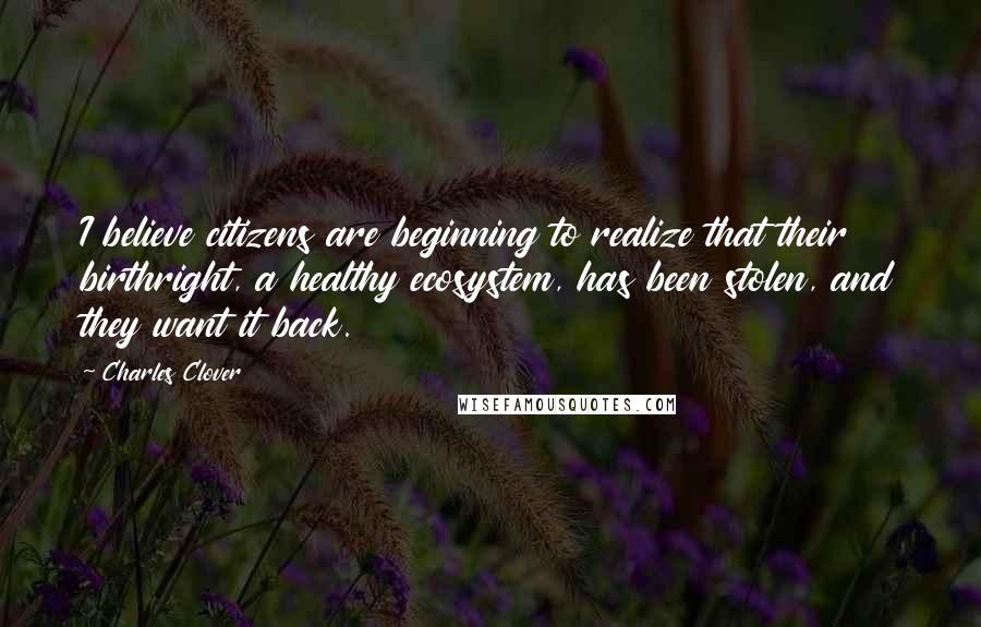 Charles Clover quotes: I believe citizens are beginning to realize that their birthright, a healthy ecosystem, has been stolen, and they want it back. Charles Clover quotes: I believe citizens are beginning to realize that their birthright, a healthy ecosystem, has been stolen, and they want it back.